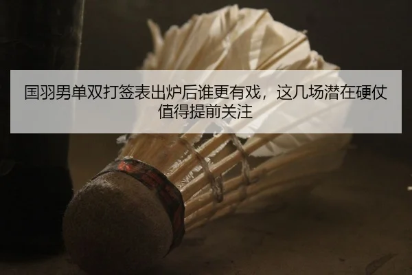 国羽男单双打签表出炉后谁更有戏，这几场潜在硬仗值得提前关注